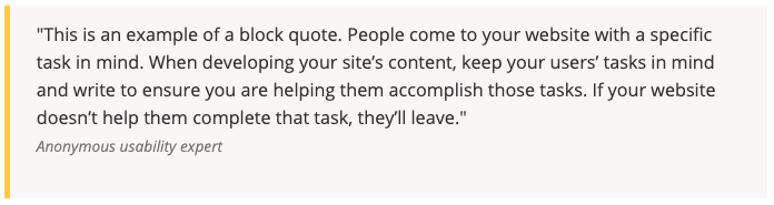 This is an example of a block quote. People come to your website with a specific task in mind. When developing your site's content, keep your users' tasks in mind and write to ensure you are helping them accomplish those tasks. If your website doesn't help them complete the task, they'll leave. - Anonymous usability expert