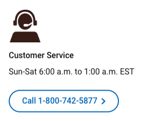 Icon of person with a headset and Customer Service: Sun-Sat 6:00 a.m. to 1:00 a.m. EST Call 1-800-742-5877